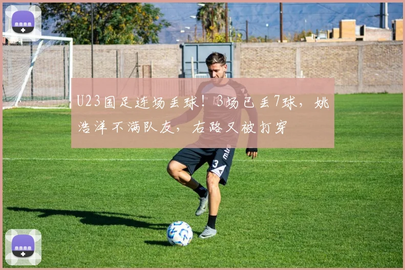U23国足连场丢球！3场已丢7球，姚浩洋不满队友，右路又被打穿