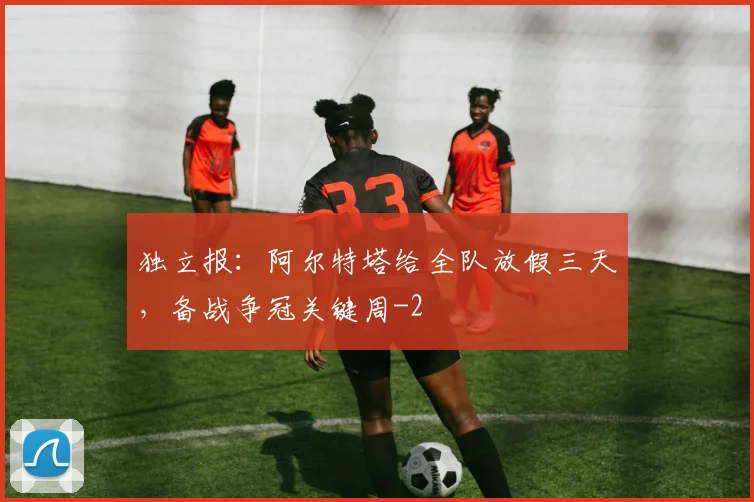 独立报：阿尔特塔给全队放假三天，备战争冠关键周