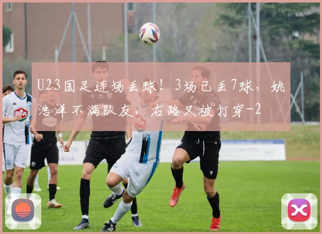 U23国足连场丢球!3场已丢7球,姚浩洋不满队友,右路又被打穿