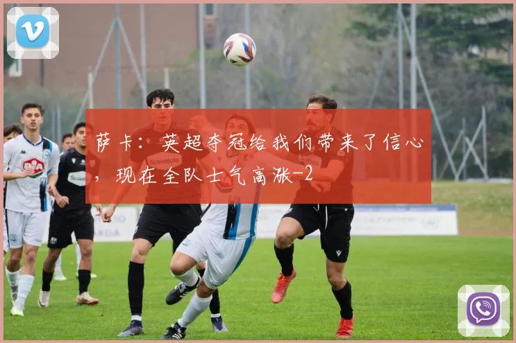萨卡:英超夺冠给我们带来了信心,现在全队士气高涨