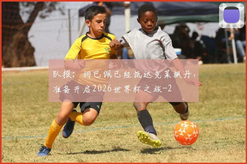 队报:姆巴佩已经抵达克莱枫丹,准备开启2026世界杯之旅