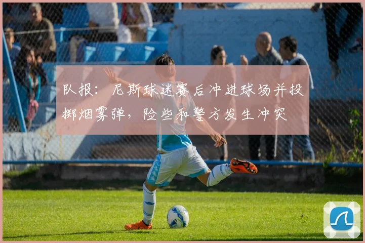 队报：尼斯球迷赛后冲进球场并投掷烟雾弹，险些和警方发生冲突
