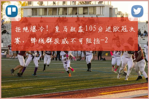 拒绝爆冷!皇马狂轰105分进欧冠决赛,锋线群发威不可阻挡