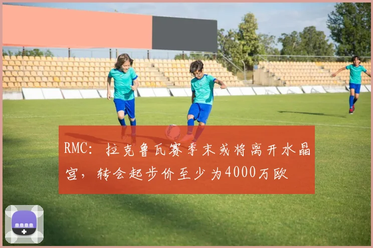 RMC：拉克鲁瓦赛季末或将离开水晶宫，转会起步价至少为4000万欧