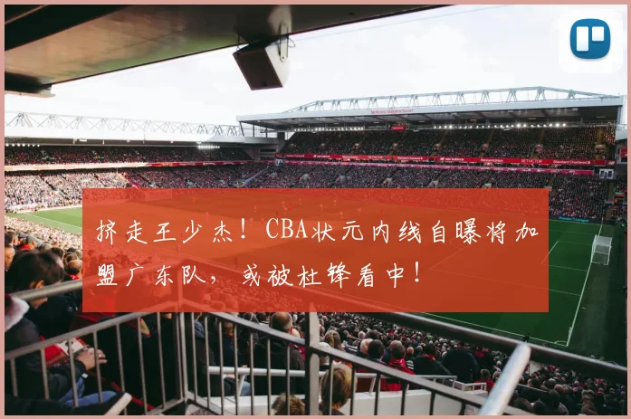 挤走王少杰！CBA状元内线自曝将加盟广东队，或被杜锋看中！