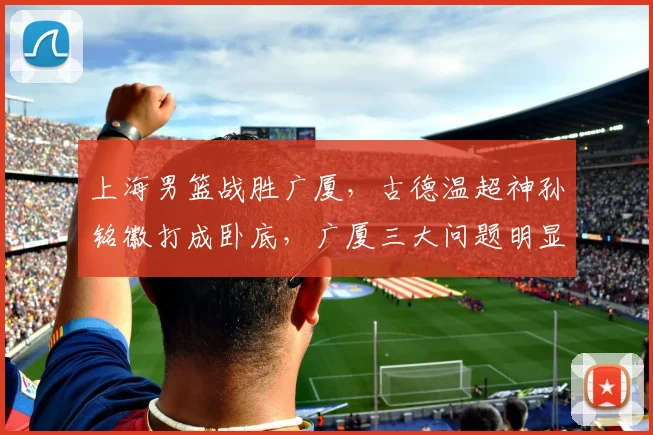 上海男篮战胜广厦，古德温超神孙铭徽打成卧底，广厦三大问题明显
