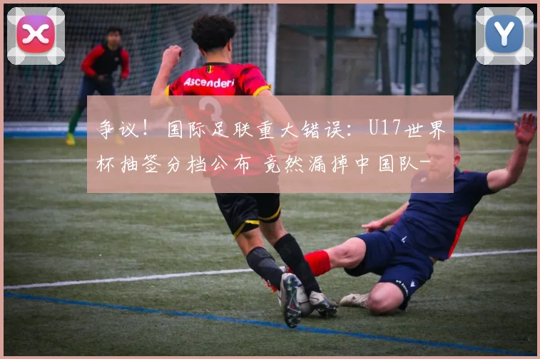 争议！国际足联重大错误：U17世界杯抽签分档公布 竟然漏掉中国队