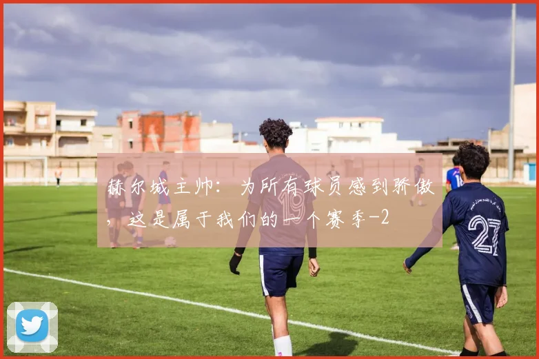赫尔城主帅:为所有球员感到骄傲,这是属于我们的一个赛季