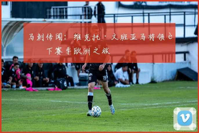 马刺传闻：维克托·文班亚马将领衔下赛季欧洲之旅
