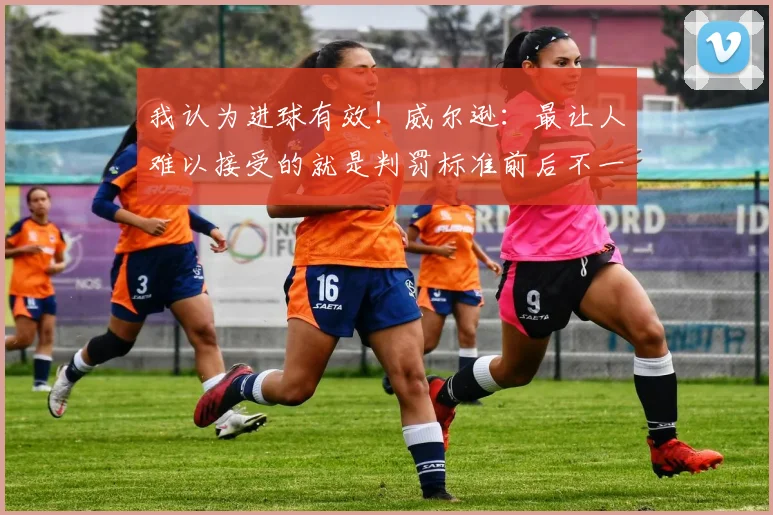 我认为进球有效！威尔逊：最让人难以接受的就是判罚标准前后不一