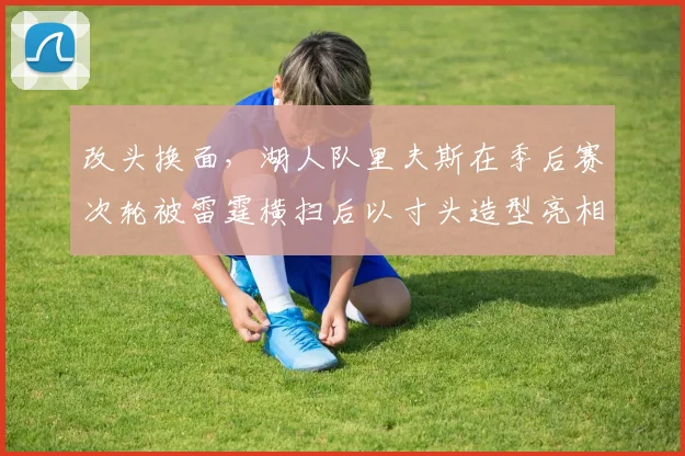 改头换面，湖人队里夫斯在季后赛次轮被雷霆横扫后以寸头造型亮相