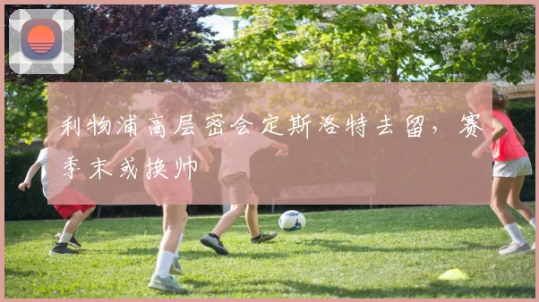 利物浦高层密会定斯洛特去留，赛季末或换帅