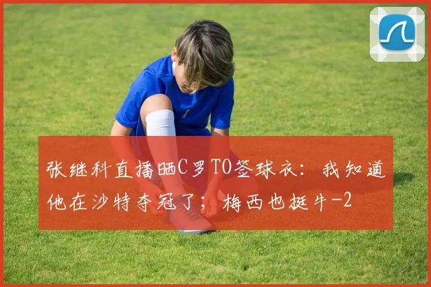 张继科直播晒C罗TO签球衣:我知道他在沙特夺冠了;梅西也挺牛
