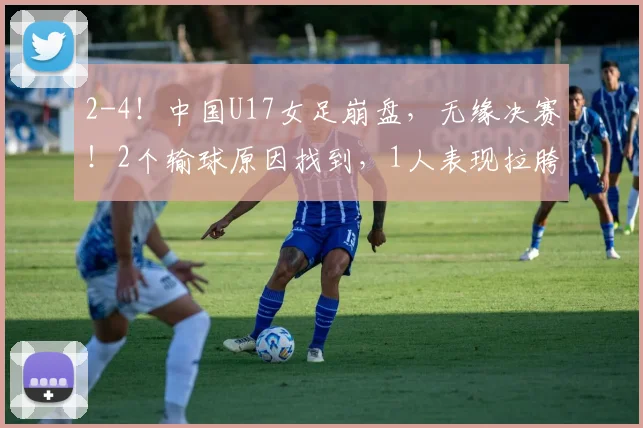2-4！中国U17女足崩盘，无缘决赛！2个输球原因找到，1人表现拉胯