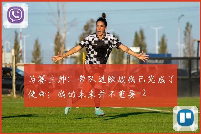 马赛主帅:带队进欧战我已完成了使命;我的未来并不重要