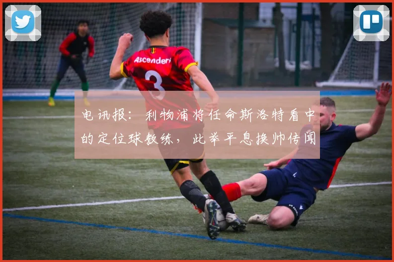 电讯报:利物浦将任命斯洛特看中的定位球教练,此举平息换帅传闻