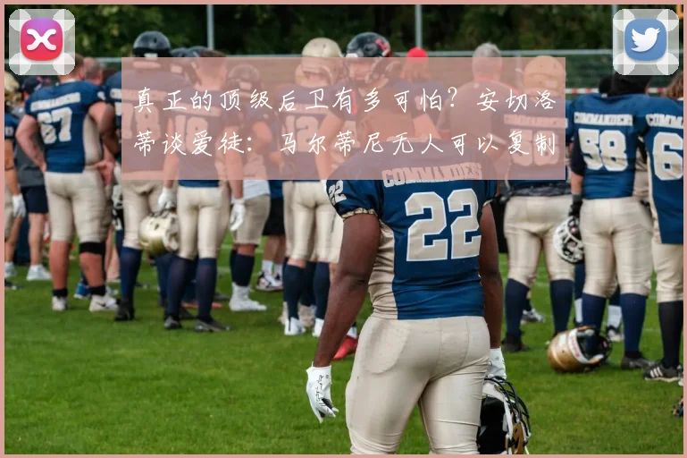 真正的顶级后卫有多可怕?安切洛蒂谈爱徒:马尔蒂尼无人可以复制
