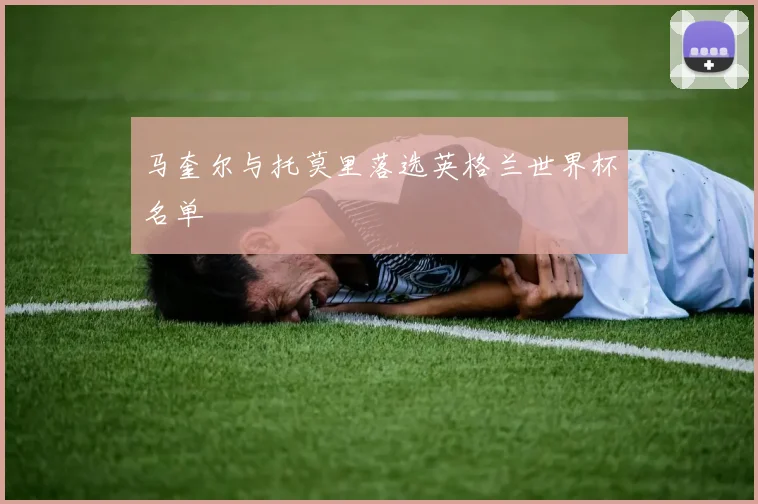 马奎尔与托莫里落选英格兰世界杯名单