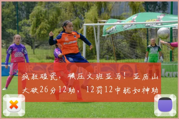 疯狂碰瓷,碾压文班亚马!亚历山大砍26分12助,12罚12中犹如神助