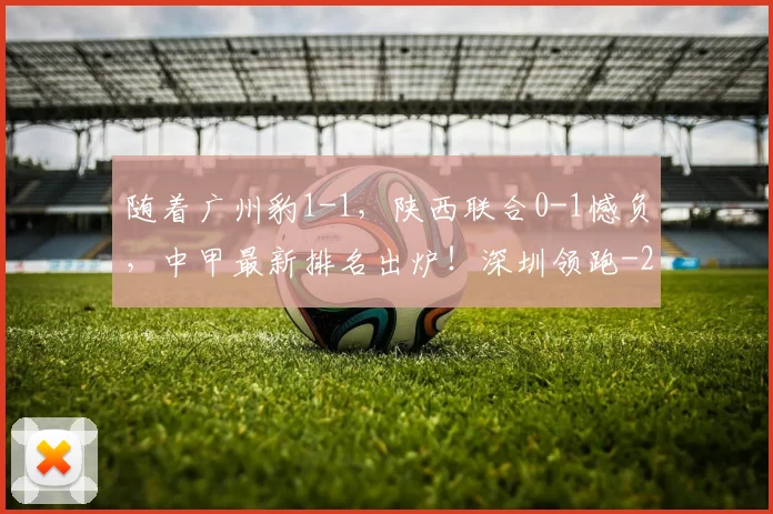 随着广州豹1-1,陕西联合0-1憾负,中甲最新排名出炉!深圳领跑