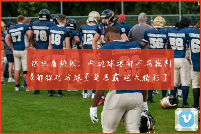 热记看热闹:两边球迷都不满裁判&都称对方球员是恶霸 这太精彩了