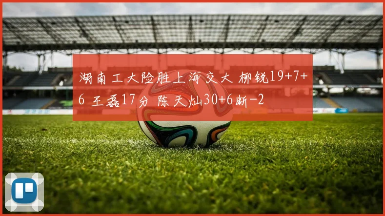 湖南工大险胜上海交大 柳锐19+7+6 王磊17分 陈天灿30+6断