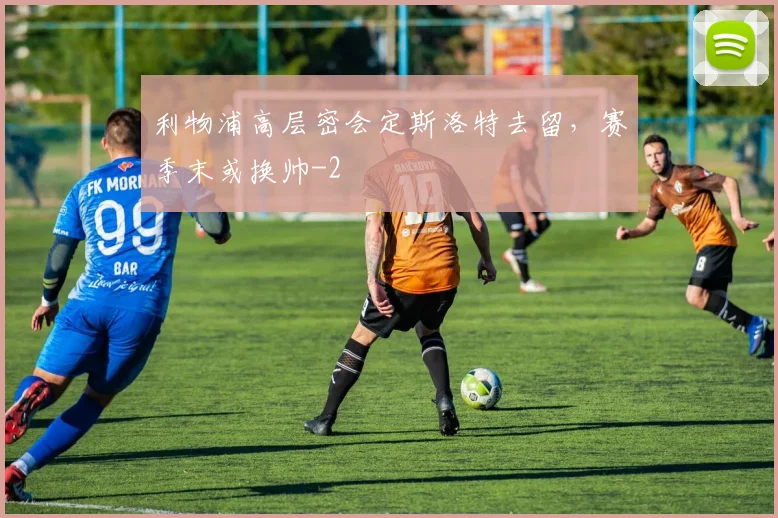 利物浦高层密会定斯洛特去留,赛季末或换帅