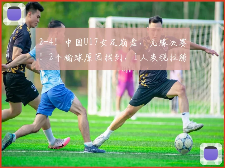 2-4！中国U17女足崩盘，无缘决赛！2个输球原因找到，1人表现拉胯