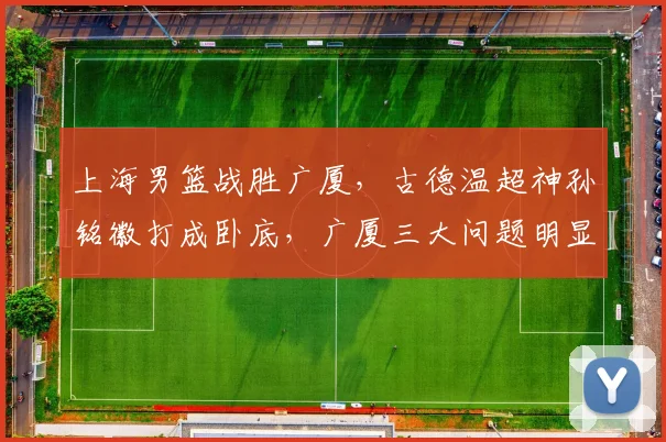 上海男篮战胜广厦,古德温超神孙铭徽打成卧底,广厦三大问题明显
