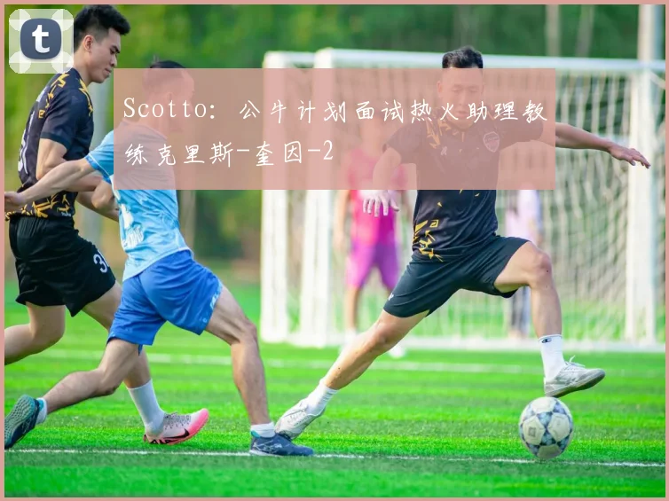Scotto:公牛计划面试热火助理教练克里斯-奎因