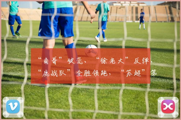 “南哥”破荒、“徐老大”反弹、“鹿战队”全胜领跑,“苏超”第七周比赛战报:宿迁队1-2南通队,连云港队1-3徐州队,淮安队0-1盐城队
