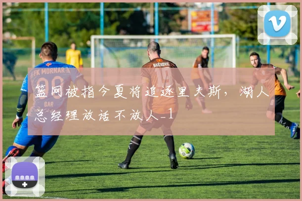 篮网被指今夏将追逐里夫斯，湖人总经理放话不放人_1