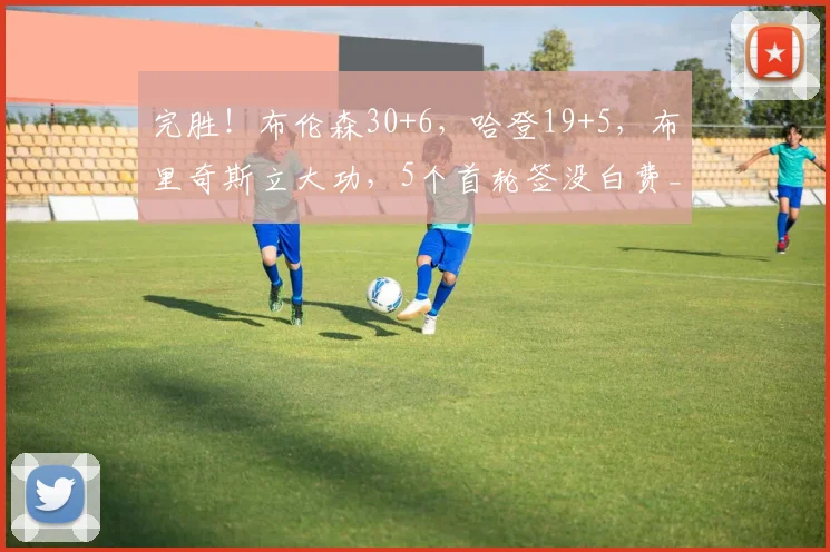 完胜！布伦森30+6，哈登19+5，布里奇斯立大功，5个首轮签没白费_1