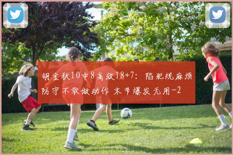 胡金秋10中8高效18+7:陷犯规麻烦防守不敢做动作 末节爆发无用