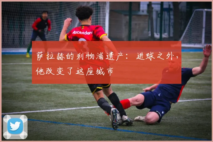 萨拉赫的利物浦遗产：进球之外，他改变了这座城市