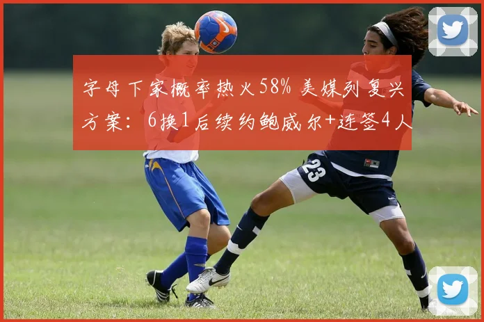 字母下家概率热火58% 美媒列复兴方案:6换1后续约鲍威尔+连签4人_1