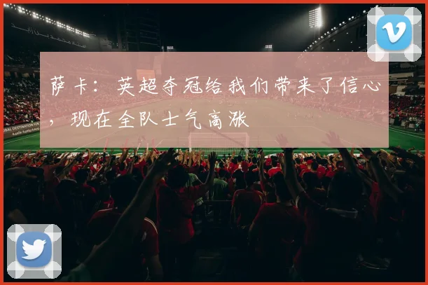 萨卡：英超夺冠给我们带来了信心，现在全队士气高涨