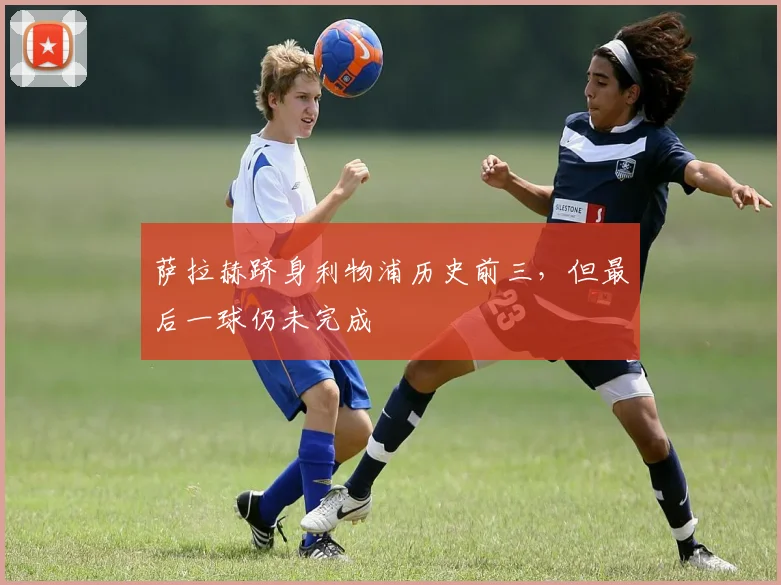 萨拉赫跻身利物浦历史前三，但最后一球仍未完成