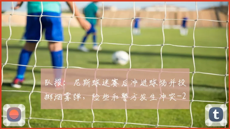 队报:尼斯球迷赛后冲进球场并投掷烟雾弹,险些和警方发生冲突