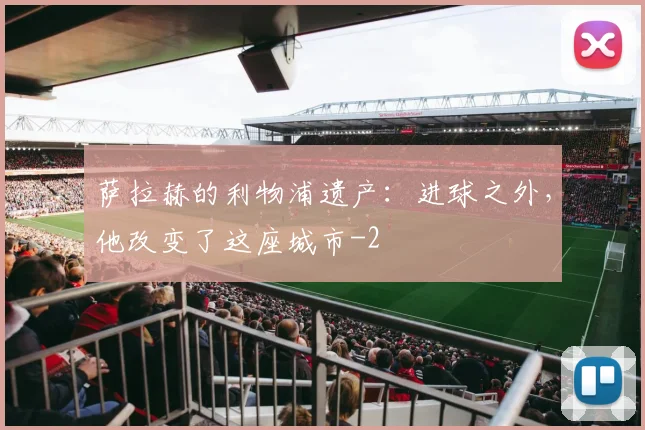 萨拉赫的利物浦遗产:进球之外,他改变了这座城市