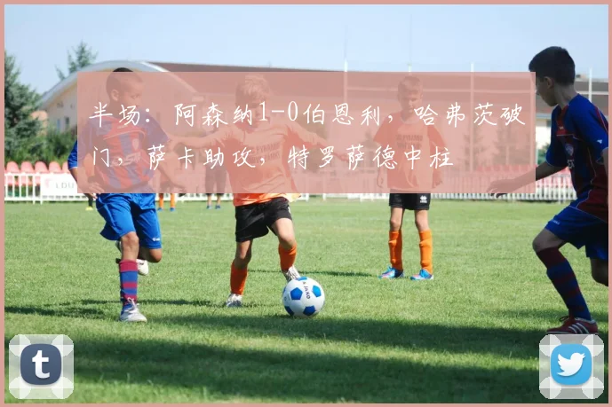 半场：阿森纳1-0伯恩利，哈弗茨破门，萨卡助攻，特罗萨德中柱