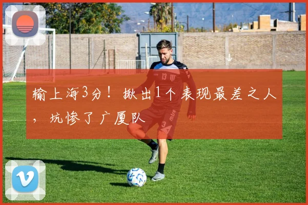 输上海3分!揪出1个表现最差之人,坑惨了广厦队