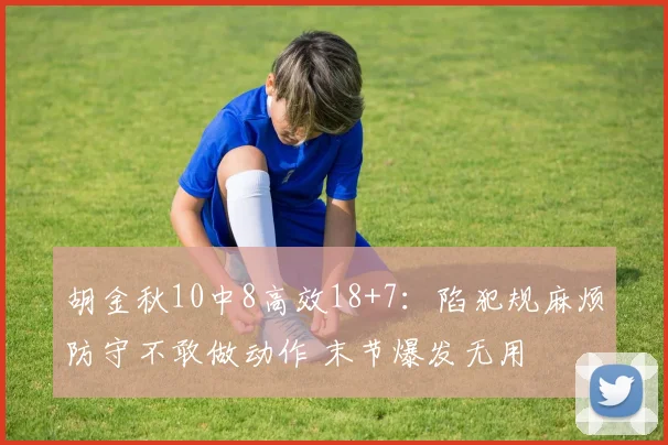胡金秋10中8高效18+7：陷犯规麻烦防守不敢做动作 末节爆发无用