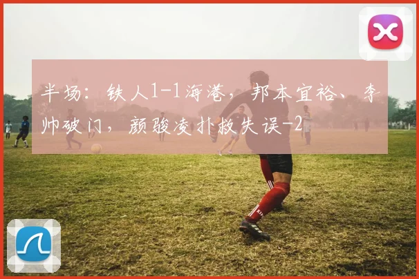 半场：铁人1-1海港，邦本宜裕、李帅破门，颜骏凌扑救失误