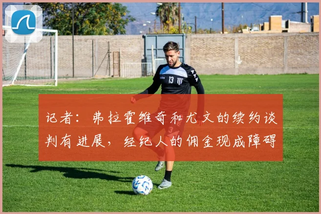 记者：弗拉霍维奇和尤文的续约谈判有进展，经纪人的佣金现成障碍