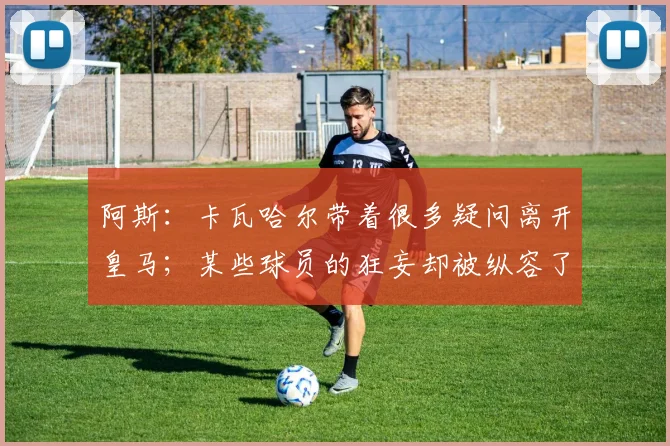 阿斯:卡瓦哈尔带着很多疑问离开皇马;某些球员的狂妄却被纵容了