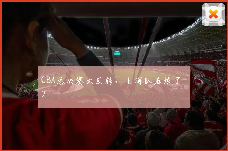 CBA总决赛大反转，上海队麻烦了