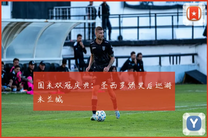 国米双冠庆典：圣西罗颁奖后巡游米兰城