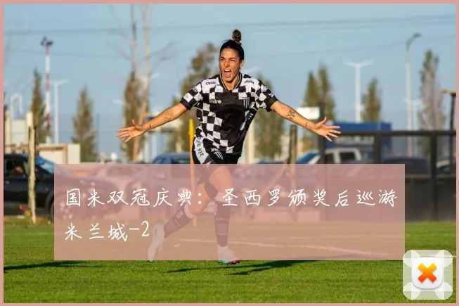 国米双冠庆典:圣西罗颁奖后巡游米兰城