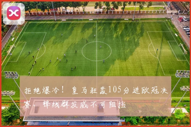 拒绝爆冷！皇马狂轰105分进欧冠决赛，锋线群发威不可阻挡